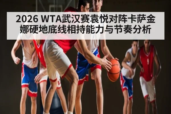 2026 WTA武汉赛袁悦对阵卡萨金娜硬地底线相持能力与节奏分析